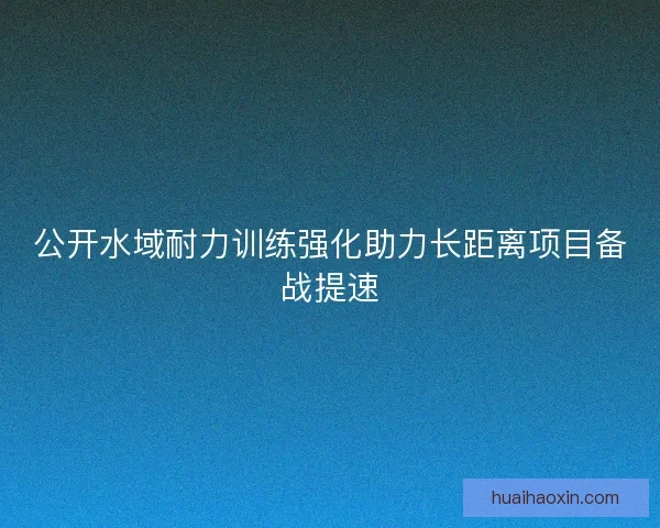 公开水域耐力训练强化助力长距离项目备战提速