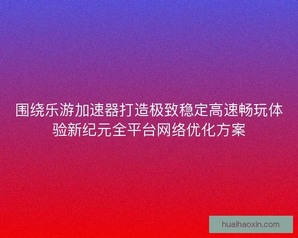 围绕乐游加速器打造极致稳定高速畅玩体验新纪元全平台网络优化方案