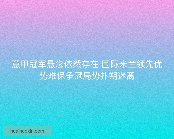 意甲冠军悬念依然存在 国际米兰领先优势难保争冠局势扑朔迷离