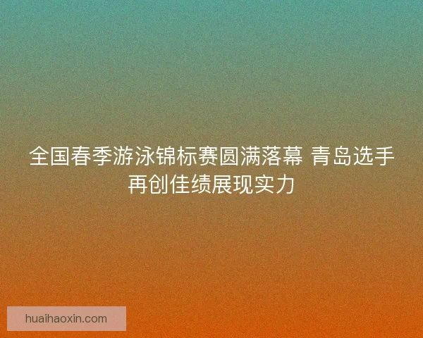 全国春季游泳锦标赛圆满落幕 青岛选手再创佳绩展现实力