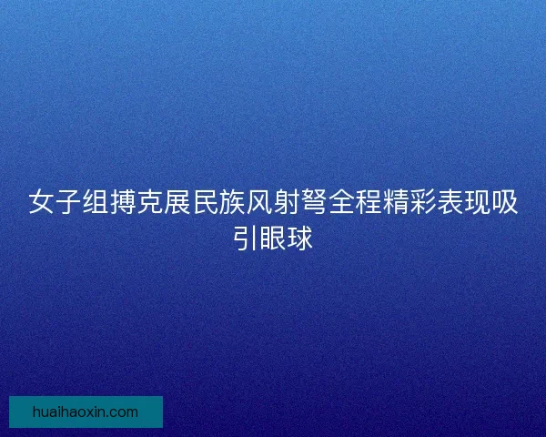 女子组搏克展民族风射弩全程精彩表现吸引眼球