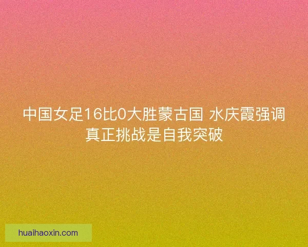 中国女足16比0大胜蒙古国 水庆霞强调真正挑战是自我突破