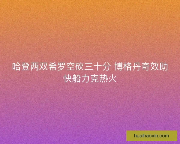 哈登两双希罗空砍三十分 博格丹奇效助快船力克热火