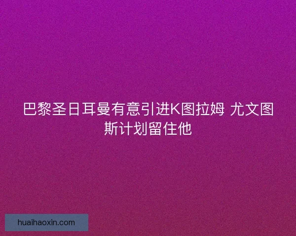 巴黎圣日耳曼有意引进K图拉姆 尤文图斯计划留住他