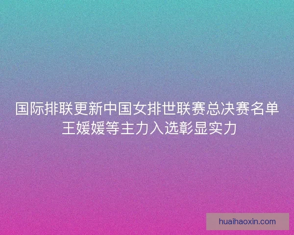 国际排联更新中国女排世联赛总决赛名单 王媛媛等主力入选彰显实力